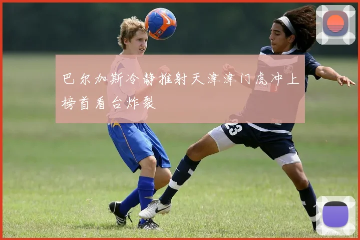 巴尔加斯冷静推射天津津门虎冲上榜首看台炸裂