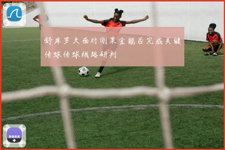 舒库罗夫面对刚果金能否完成关键传球传球线路研判