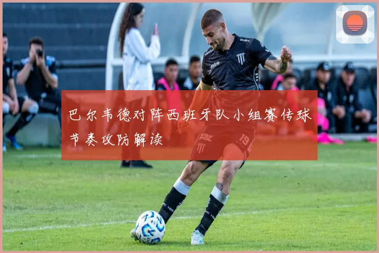 巴尔韦德对阵西班牙队小组赛传球节奏攻防解读