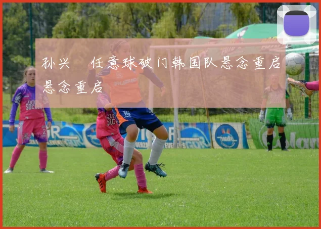 孙兴慜任意球破门韩国队悬念重启悬念重启