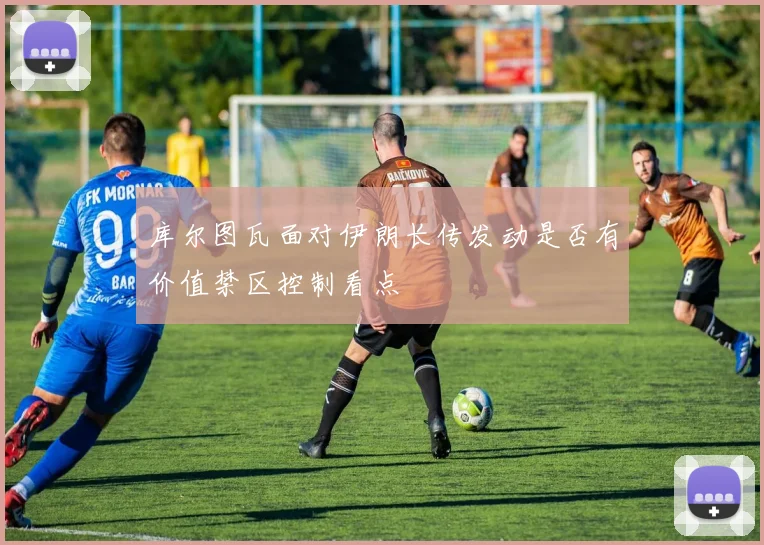 库尔图瓦面对伊朗长传发动是否有价值禁区控制看点