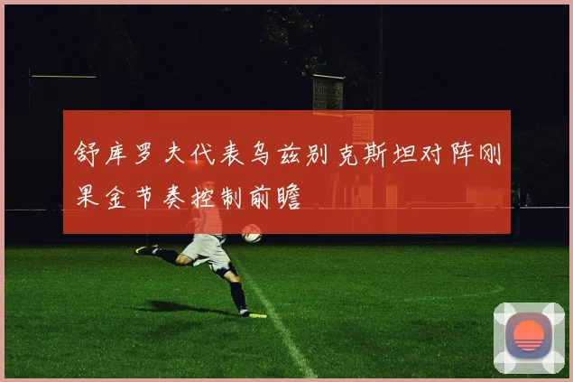 舒库罗夫代表乌兹别克斯坦对阵刚果金节奏控制前瞻