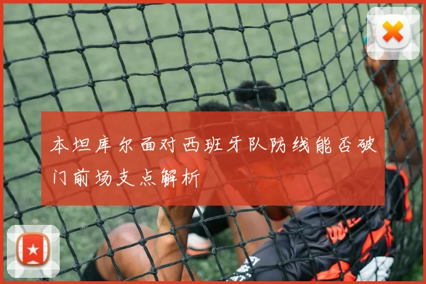 本坦库尔面对西班牙队防线能否破门前场支点解析