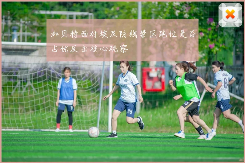 加贝特面对埃及防线禁区跑位是否占优反击核心观察