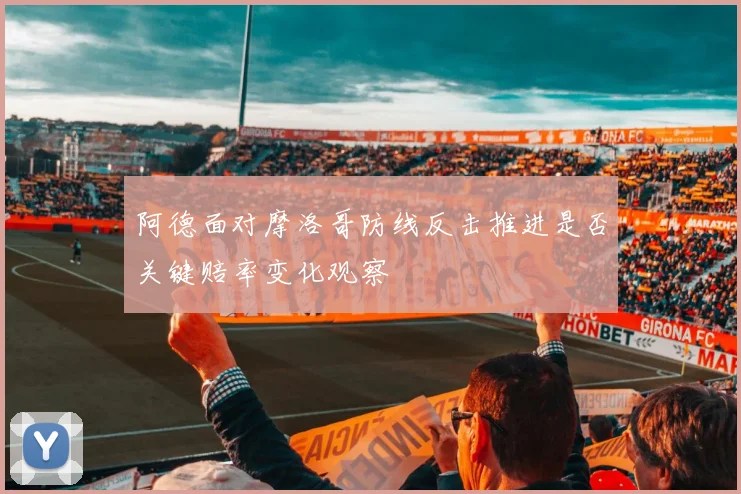 阿德面对摩洛哥防线反击推进是否关键赔率变化观察