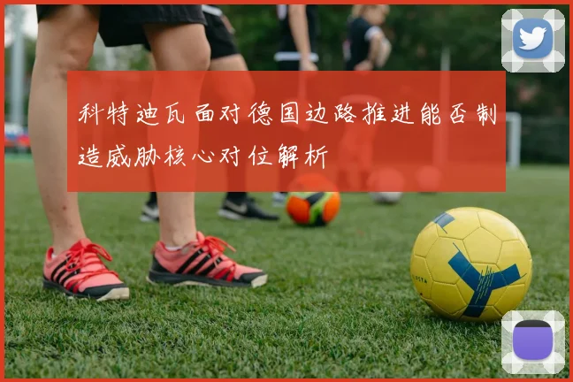 科特迪瓦面对德国边路推进能否制造威胁核心对位解析
