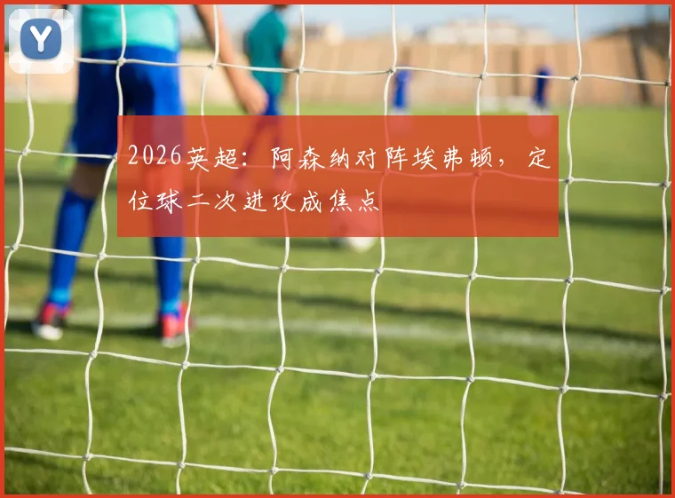 2026英超:阿森纳对阵埃弗顿,定位球二次进攻成焦点