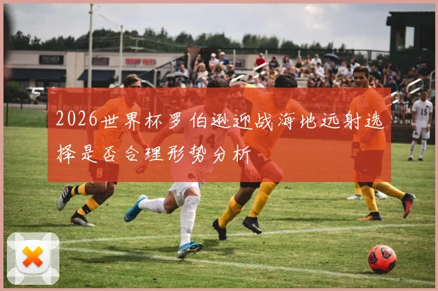 2026世界杯罗伯逊迎战海地远射选择是否合理形势分析