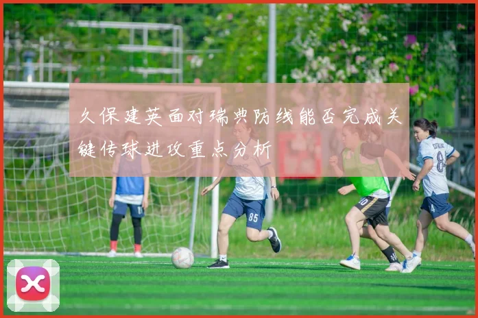 久保建英面对瑞典防线能否完成关键传球进攻重点分析