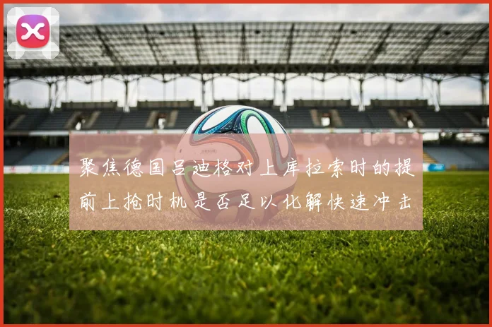聚焦德国吕迪格对上库拉索时的提前上抢时机是否足以化解快速冲击
