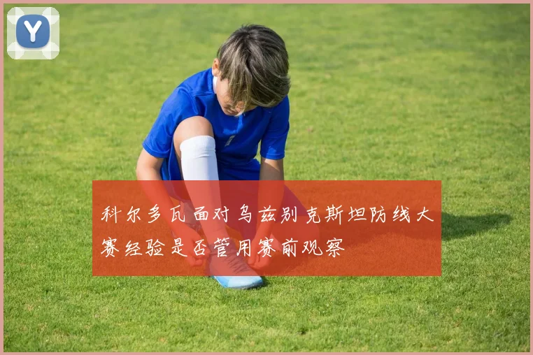 科尔多瓦面对乌兹别克斯坦防线大赛经验是否管用赛前观察