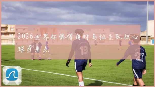 2026世界杯佛得角对乌拉圭队核心球员看点