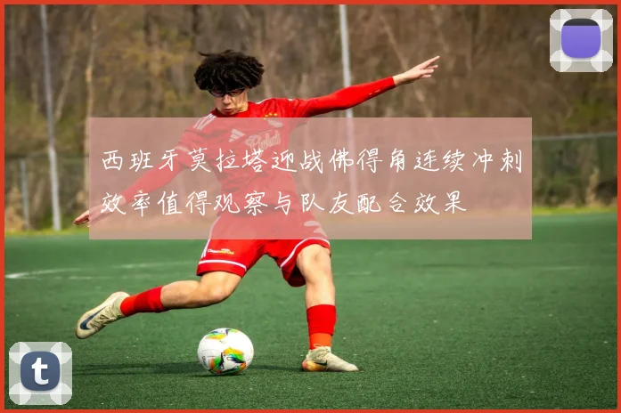 西班牙莫拉塔迎战佛得角连续冲刺效率值得观察与队友配合效果