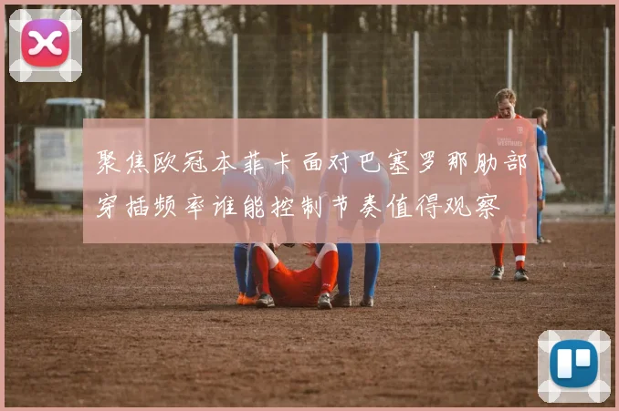 聚焦欧冠本菲卡面对巴塞罗那肋部穿插频率谁能控制节奏值得观察