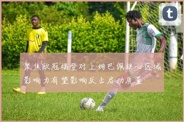 聚焦欧冠福登对上姆巴佩核心区域影响力有望影响反击启动质量