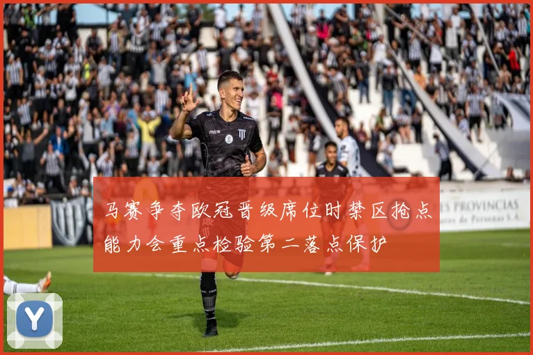 马赛争夺欧冠晋级席位时禁区抢点能力会重点检验第二落点保护