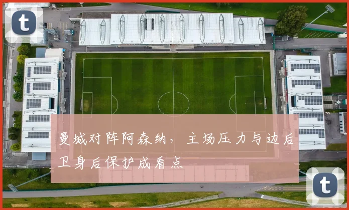 曼城对阵阿森纳,主场压力与边后卫身后保护成看点