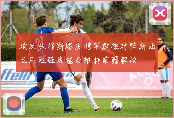 埃及队穆斯塔法穆罕默德对阵新西兰压迫强度能否维持前瞻解读