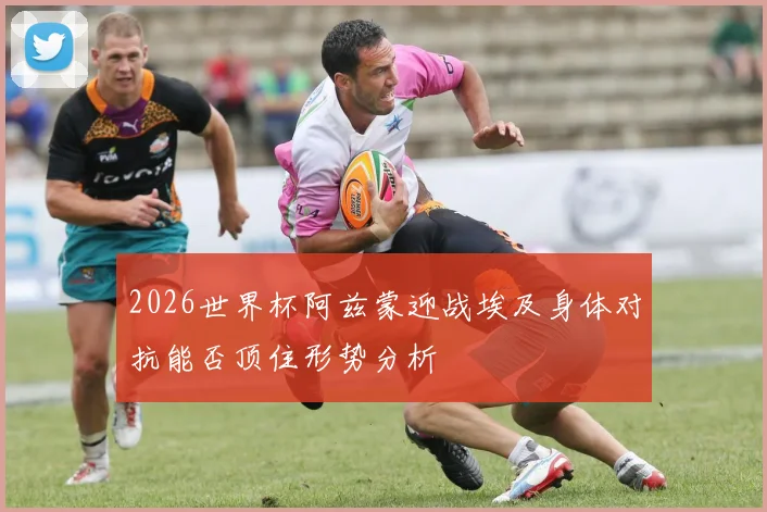 2026世界杯阿兹蒙迎战埃及身体对抗能否顶住形势分析