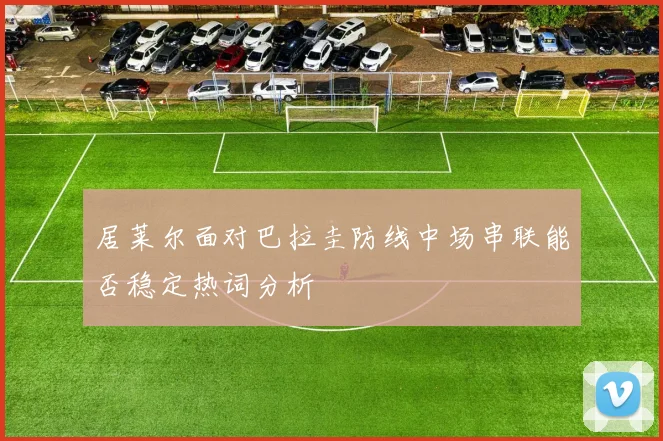 居莱尔面对巴拉圭防线中场串联能否稳定热词分析