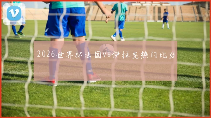 2026世界杯法国vs伊拉克热门比分
