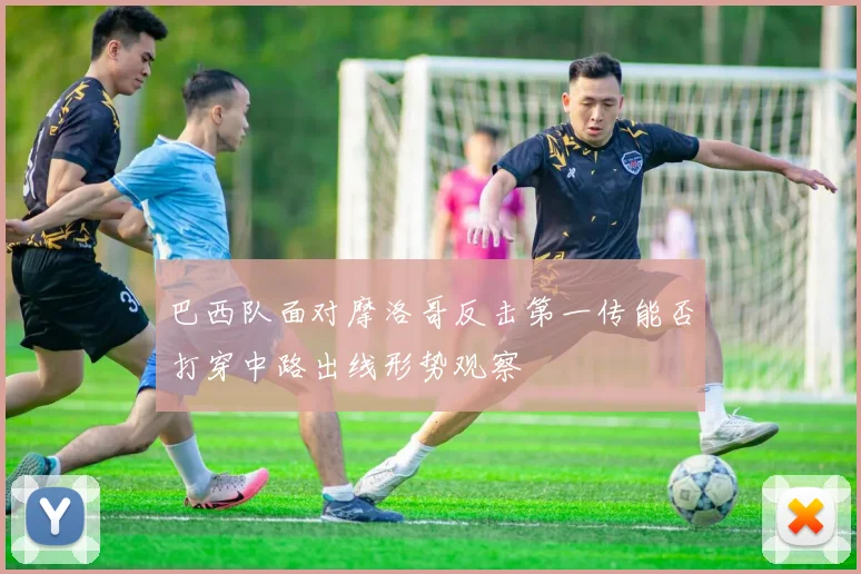 巴西队面对摩洛哥反击第一传能否打穿中路出线形势观察