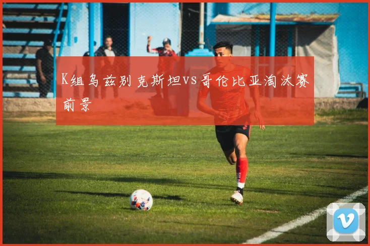 K组乌兹别克斯坦vs哥伦比亚淘汰赛前景