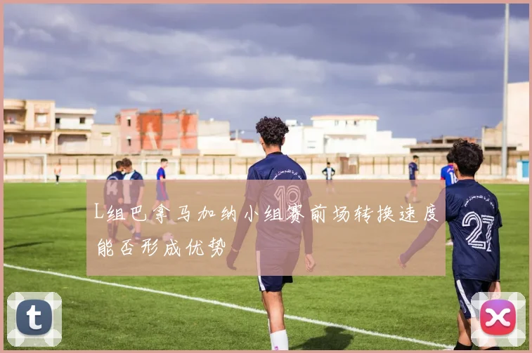 L组巴拿马加纳小组赛前场转换速度能否形成优势