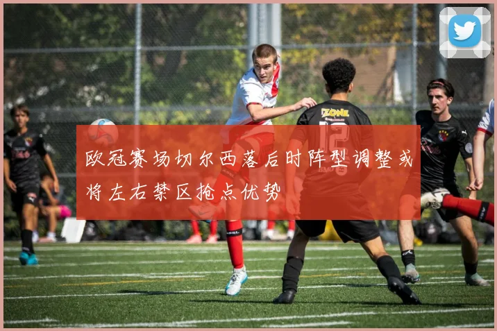 欧冠赛场切尔西落后时阵型调整或将左右禁区抢点优势