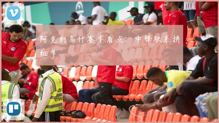 阿克利乌什赛季看点：中锋联系拼细节