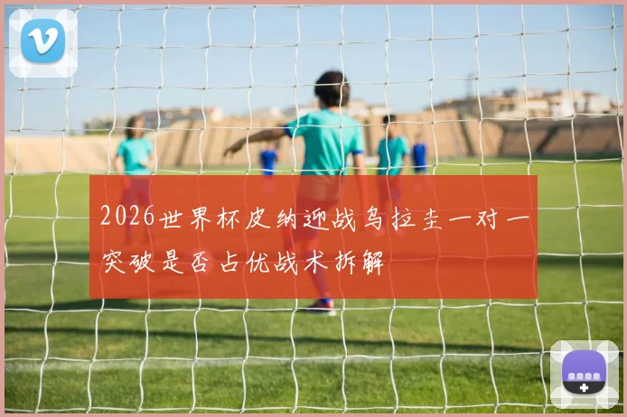 2026世界杯皮纳迎战乌拉圭一对一突破是否占优战术拆解